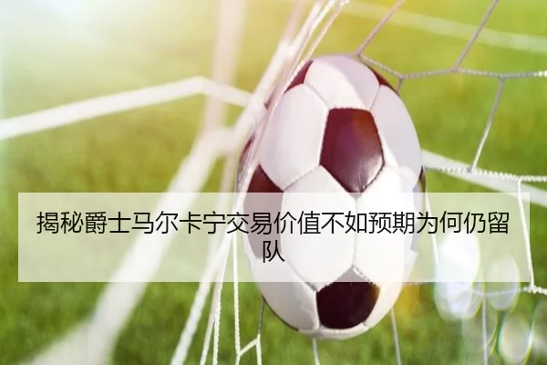 揭秘爵士马尔卡宁交易价值不如预期为何仍留队